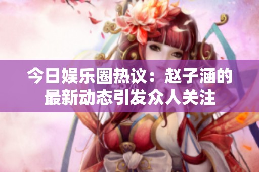 今日娛樂圈熱議：趙子涵的最新動態引發眾人關注