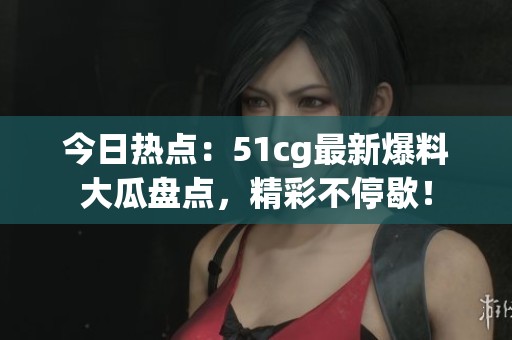 今日熱點：51cg最新爆料大瓜盤點，精彩不停歇！