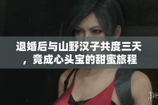 退婚后與山野漢子共度三天，竟成心頭寶的甜蜜旅程
