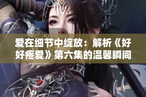 愛在細節中綻放：解析《好好疼愛》第六集的溫馨瞬間