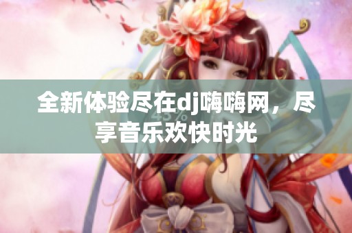 全新體驗盡在dj嗨嗨網，盡享音樂歡快時光