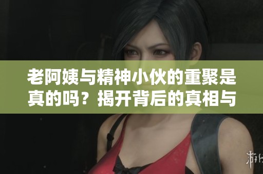 老阿姨與精神小伙的重聚是真的嗎？揭開背后的真相與故事
