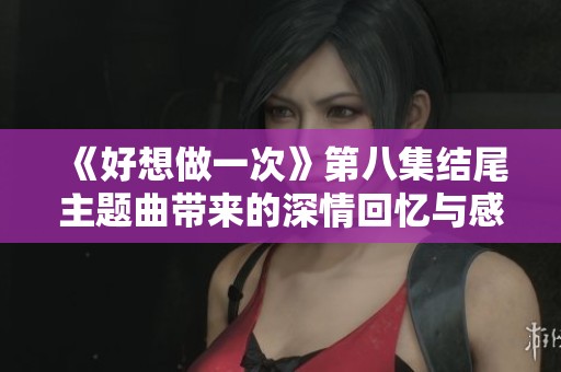 《好想做一次》第八集結尾主題曲帶來的深情回憶與感動