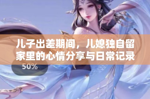 兒子出差期間，兒媳獨自留家里的心情分享與日常記錄
