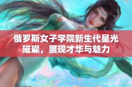 俄羅斯女子學(xué)院新生代星光璀璨，展現(xiàn)才華與魅力