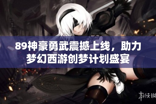 89神豪勇武震撼上線，助力夢幻西游創夢計劃盛宴
