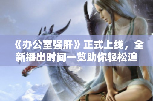 《辦公室強肝》正式上線，全新播出時間一覽助你輕松追劇
