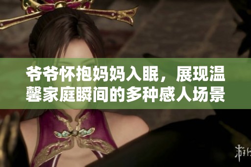 爺爺懷抱媽媽入眠，展現溫馨家庭瞬間的多種感人場景