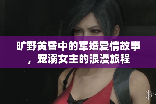 曠野黃昏中的軍婚愛情故事，寵溺女主的浪漫旅程