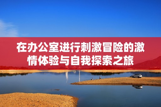 在辦公室進(jìn)行刺激冒險(xiǎn)的激情體驗(yàn)與自我探索之旅