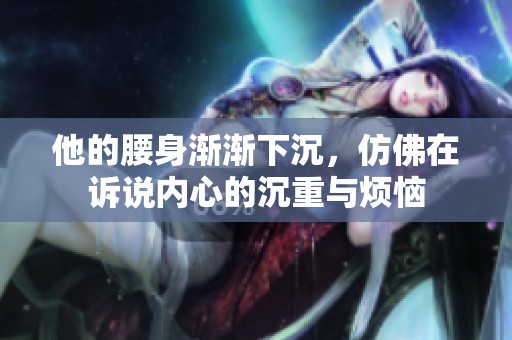 他的腰身漸漸下沉，仿佛在訴說內心的沉重與煩惱