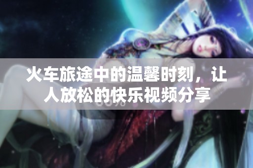 火車旅途中的溫馨時刻，讓人放松的快樂視頻分享