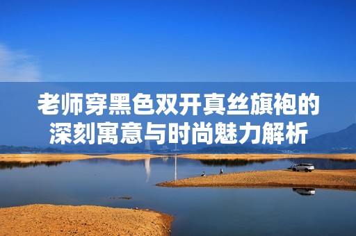 老師穿黑色雙開真絲旗袍的深刻寓意與時尚魅力解析