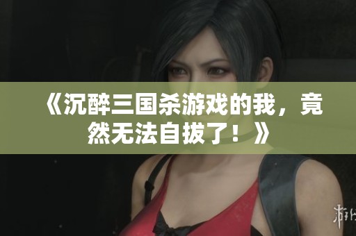 《沉醉三國殺游戲的我，竟然無法自拔了！》