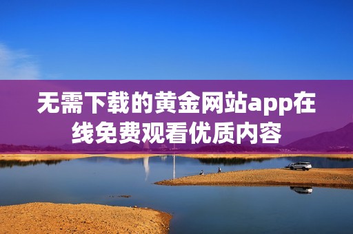 無需下載的黃金網(wǎng)站app在線免費觀看優(yōu)質(zhì)內(nèi)容