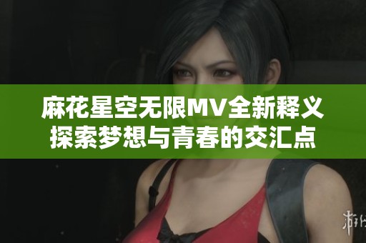 麻花星空無限MV全新釋義探索夢(mèng)想與青春的交匯點(diǎn)