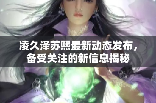 凌久澤蘇熙最新動態發布，備受關注的新信息揭秘