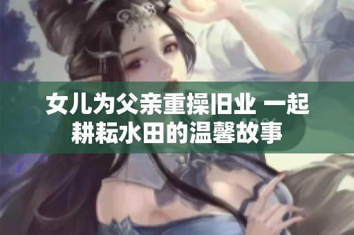 女兒為父親重操舊業 一起耕耘水田的溫馨故事