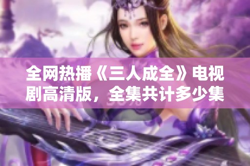 全網熱播《三人成全》電視劇高清版，全集共計多少集揭秘