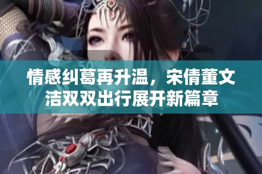 情感糾葛再升溫，宋倩董文潔雙雙出行展開新篇章