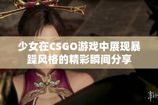 少女在CSGO游戲中展現暴躁風格的精彩瞬間分享