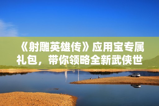 《射雕英雄傳》應用寶專屬禮包，帶你領略全新武俠世界的暢爽體驗