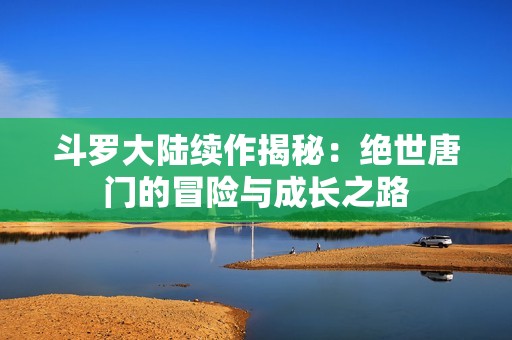 斗羅大陸續作揭秘：絕世唐門的冒險與成長之路