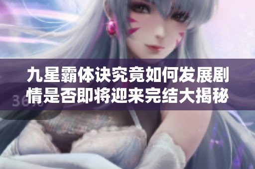 九星霸體訣究竟如何發(fā)展劇情是否即將迎來(lái)完結(jié)大揭秘