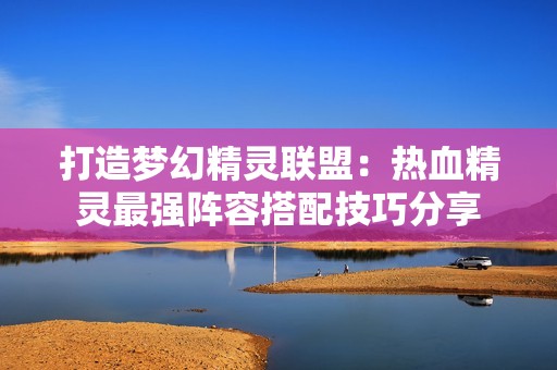 打造夢幻精靈聯盟：熱血精靈最強陣容搭配技巧分享