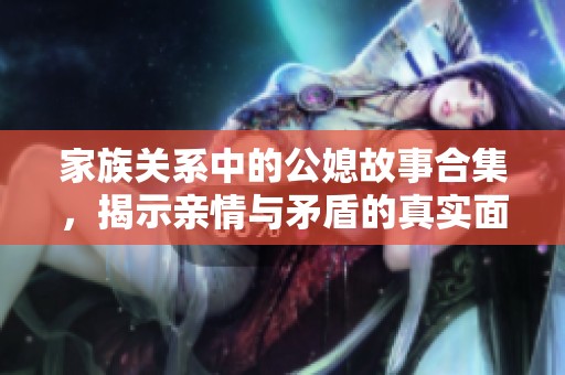 家族關系中的公媳故事合集，揭示親情與矛盾的真實面貌