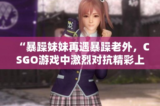 “暴躁妹妹再遇暴躁老外，CSGO游戲中激烈對抗精彩上演”