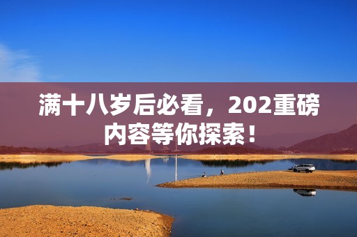滿十八歲后必看，202重磅內容等你探索！