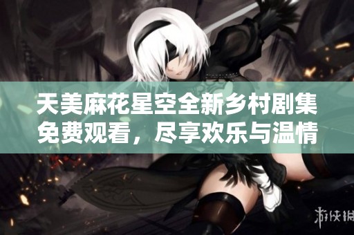 天美麻花星空全新鄉(xiāng)村劇集免費(fèi)觀看，盡享歡樂與溫情