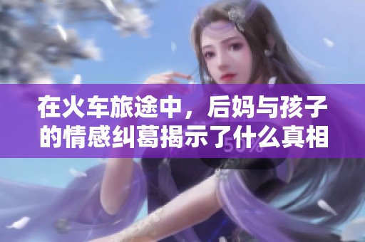 在火車旅途中，后媽與孩子的情感糾葛揭示了什么真相