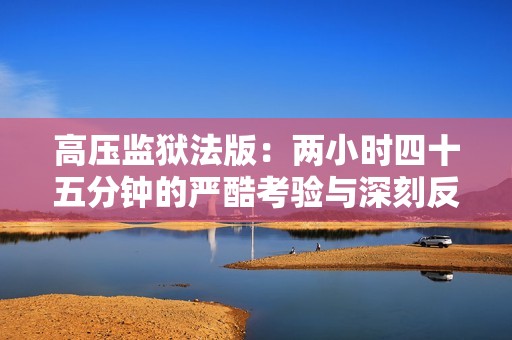 高壓監獄法版：兩小時四十五分鐘的嚴酷考驗與深刻反思