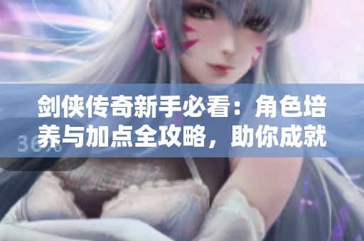 劍俠傳奇新手必看：角色培養與加點全攻略，助你成就無敵俠客