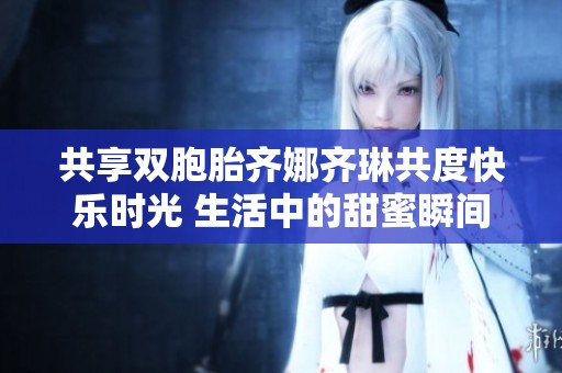 共享雙胞胎齊娜齊琳共度快樂時光 生活中的甜蜜瞬間