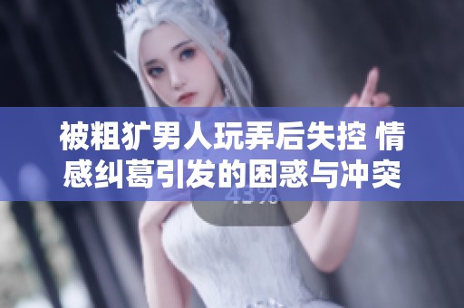 被粗獷男人玩弄后失控 情感糾葛引發的困惑與沖突