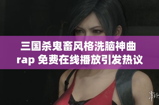 三國殺鬼畜風格洗腦神曲 rap 免費在線播放引發熱議