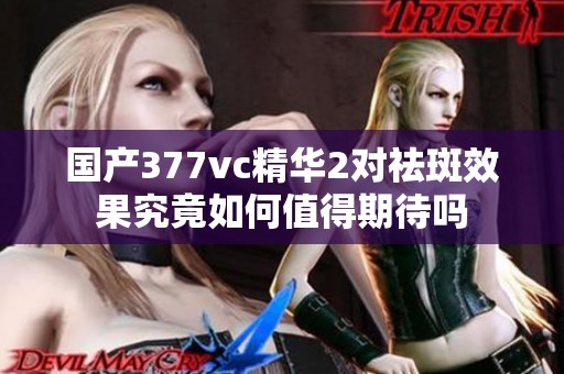 國產377vc精華2對祛斑效果究竟如何值得期待嗎