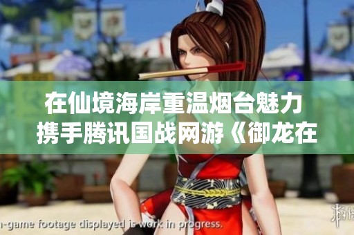 在仙境海岸重溫煙臺魅力 攜手騰訊國戰網游《御龍在天》盡享精彩之旅