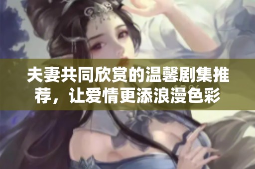 夫妻共同欣賞的溫馨劇集推薦，讓愛情更添浪漫色彩