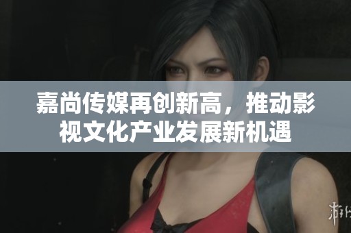 嘉尚傳媒再創(chuàng)新高，推動影視文化產(chǎn)業(yè)發(fā)展新機遇