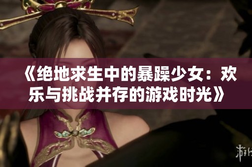 《絕地求生中的暴躁少女：歡樂與挑戰并存的游戲時光》