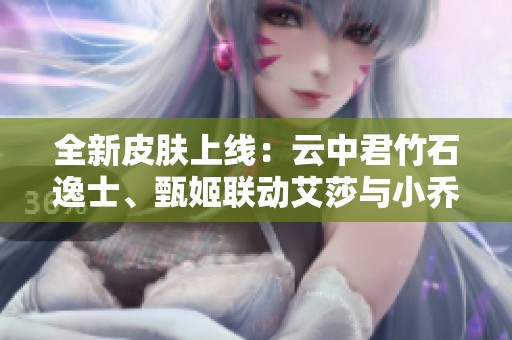 全新皮膚上線：云中君竹石逸士、甄姬聯動艾莎與小喬羽毛球皮膚發布