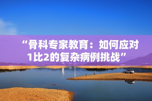 “骨科專家教育：如何應對1比2的復雜病例挑戰”