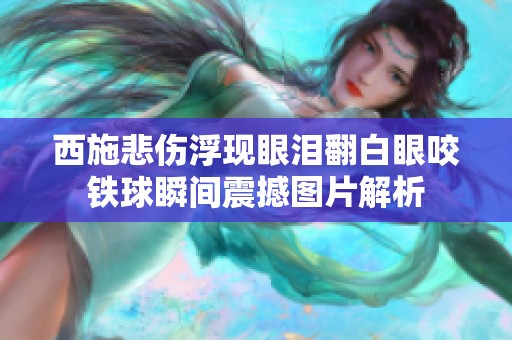 西施悲傷浮現眼淚翻白眼咬鐵球瞬間震撼圖片解析