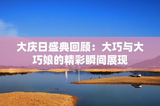 大慶日盛典回顧：大巧與大巧娘的精彩瞬間展現(xiàn)