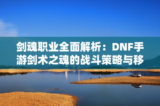 劍魂職業全面解析：DNF手游劍術之魂的戰斗策略與移動技巧探討