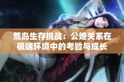 荒島生存挑戰：公媳關系在極端環境中的考驗與成長